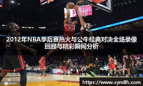 2012年NBA季后赛热火与公牛经典对决全场录像回顾与精彩瞬间分析